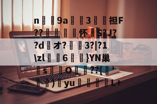 n庝9a櫝垞3€謥担F??敼袥怀S?J??d綾オ?3?|?1\zl猠貍6燂}YN巢檏s蚢鸌O葥??{朞'霕)訒yu胒L+的简单介绍-九游体育app